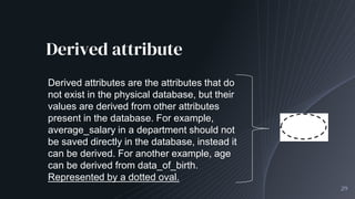 Derived attribute
29
Derived attributes are the attributes that do
not exist in the physical database, but their
values are derived from other attributes
present in the database. For example,
average_salary in a department should not
be saved directly in the database, instead it
can be derived. For another example, age
can be derived from data_of_birth.
Represented by a dotted oval.
 