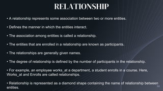 RELATIONSHIP
34
• A relationship represents some association between two or more entities.
• Defines the manner in which the entities interact.
• The association among entities is called a relationship.
• The entities that are enrolled in a relationship are known as participants.
• The relationships are generally given names.
• The degree of relationship is defined by the number of participants in the relationship.
• For example, an employee works_at a department, a student enrolls in a course. Here,
Works_at and Enrolls are called relationships.
• Relationship is represented as a diamond shape containing the name of relationship between
entities.
 