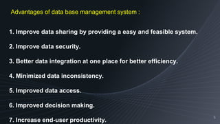 5
1. Improve data sharing by providing a easy and feasible system.
2. Improve data security.
3. Better data integration at one place for better efficiency.
4. Minimized data inconsistency.
5. Improved data access.
6. Improved decision making.
7. Increase end-user productivity.
Advantages of data base management system :
 