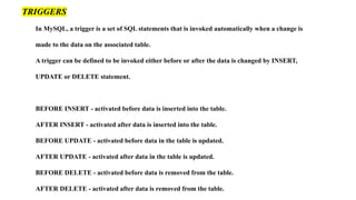 In MySQL, a trigger is a set of SQL statements that is invoked automatically when a change is
made to the data on the associated table.
A trigger can be defined to be invoked either before or after the data is changed by INSERT,
UPDATE or DELETE statement.
BEFORE INSERT - activated before data is inserted into the table.
AFTER INSERT - activated after data is inserted into the table.
BEFORE UPDATE - activated before data in the table is updated.
AFTER UPDATE - activated after data in the table is updated.
BEFORE DELETE - activated before data is removed from the table.
AFTER DELETE - activated after data is removed from the table.
TRIGGERS
 