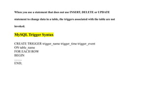 When you use a statement that does not use INSERT, DELETE or UPDATE
statement to change data in a table, the triggers associated with the table are not
invoked.
MySQL Trigger Syntax
CREATE TRIGGER trigger_name trigger_time trigger_event
ON table_name
FOR EACH ROW
BEGIN
.........
END;
 