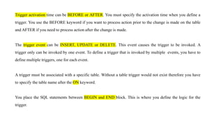 Trigger activation time can be BEFORE or AFTER. You must specify the activation time when you define a
trigger. You use the BEFORE keyword if you want to process action prior to the change is made on the table
and AFTER if you need to process action after the change is made.
The trigger event can be INSERT, UPDATE or DELETE. This event causes the trigger to be invoked. A
trigger only can be invoked by one event. To define a trigger that is invoked by multiple events, you have to
define multiple triggers, one for each event.
A trigger must be associated with a specific table. Without a table trigger would not exist therefore you have
to specify the table name after the ON keyword.
You place the SQL statements between BEGIN and END block. This is where you define the logic for the
trigger.
 