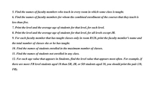 5. Find the names of faculty members who teach in every room in which some class is taught.
6. Find the names of faculty members for whom the combined enrollment of the courses that they teach is
less than five.
7. Print the level and the average age of students for that level, for each level.
8. Print the level and the average age of students for that level, for all levels except JR.
9. For each faculty member that has taught classes only in room R128, print the faculty member's name and
the total number of classes she or he has taught.
10. Find the names of students enrolled in the maximum number of classes.
11. Find the names of students not enrolled in any class.
12. For each age value that appears in Students, find the level value that appears most often. For example, if
there are more FR level students aged 18 than SR, JR, or SO students aged 18, you should print the pair (18,
FR).
 