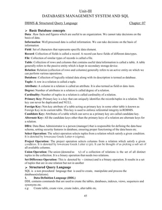 Unit-III
DATABASES MANAGEMENT SYSTEM AND SQL
DBMS & Structured Query Language Chapter: 07
Basic Database concepts
Data : Raw facts and figures which are useful to an organization. We cannot take decisions on the
basis of data.
Information: Well processed data is called information. We can take decisions on the basis of
information
Field: Set of characters that represents specific data element.
Record: Collection of fields is called a record. A record can have fields of different datatypes.
File: Collection of similar types of records is called a file.
Table: Collection of rows and columns that contains useful data/information is called a table. A table
generally refers to the passive entity which is kept in secondary storage device.
Relation: Relation (collection of rows and columns) generally refers to an active entity on which we
can perform various operations.
Database: Collection of logically related data along with its description is termed as database.
Tuple: A row in a relation is called a tuple.
Attribute: A column in a relation is called an attribute. It is also termed as field or data item.
Degree: Number of attributes in a relation is called degree of a relation.
Cardinality: Number of tuples in a relation is called cardinality of a relation.
Primary Key: Primary key is a key that can uniquely identifies the records/tuples in a relation. This
key can never be duplicated and NULL.
Foreign Key: Non key attribute of a table acting as primary key in some other table is known as
Foreign Key in its current table. This key is used to enforce referential integrity in RDBMS.
Candidate Key: Attributes of a table which can serve as a primary key are called candidate key.
Alternate Key: All the candidate keys other than the primary keys of a relation are alternate keys for
a relation.
DBA: Data Base Administrator is a person (manager) that is responsible for defining the data base
schema, setting security features in database, ensuring proper functioning of the data bases etc.
Select Operation: The select operation selects tuples from a relation which satisfy a given condition.
Project Operation: The project operation selects columns from a relation which satisfy a given
all available columns.
Union Operation: The union (denoted as ) of a collection of relations is the set of all distinct
tuples in the collection. It is a binary operation that needs two relations.
Set Difference Operation: This is denoted by (minus) and is a binary operation. It results in a set
of tuples that are in one relation but not in another
Structured Query Language
SQL is a non procedural language that is used to create, manipulate and process the
databases(relations).
1. Data Definition Language (DDL)
DDL contains commands that are used to create the tables, databases, indexes, views, sequences and
synonyms etc.
e.g: Create table, create view, create index, alter table etc.
45
 