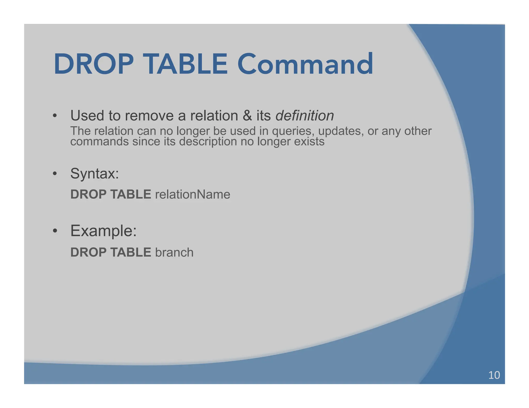 DROP TABLE Command
• Used to remove a relation & its definition
The relation can no longer be used in queries, updates, or any other
commands since its description no longer exists
• Syntax:
DROP TABLE relationName
• Example:
DROP TABLE branch
10	
  
 