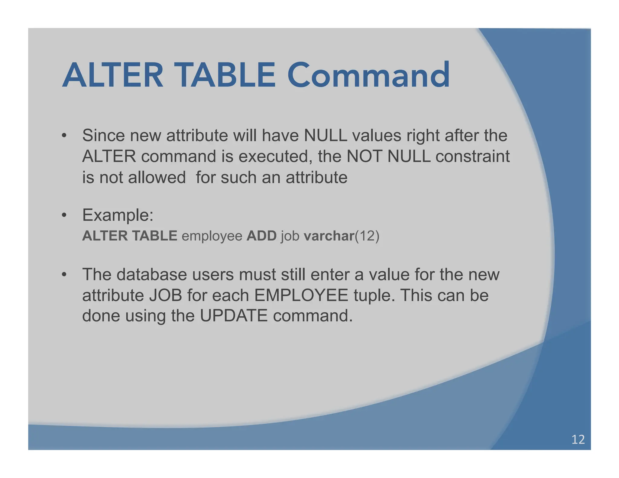 ALTER TABLE Command
• Since new attribute will have NULL values right after the
ALTER command is executed, the NOT NULL constraint
is not allowed for such an attribute
• Example:
ALTER TABLE employee ADD job varchar(12)
• The database users must still enter a value for the new
attribute JOB for each EMPLOYEE tuple. This can be
done using the UPDATE command.
12	
  
 