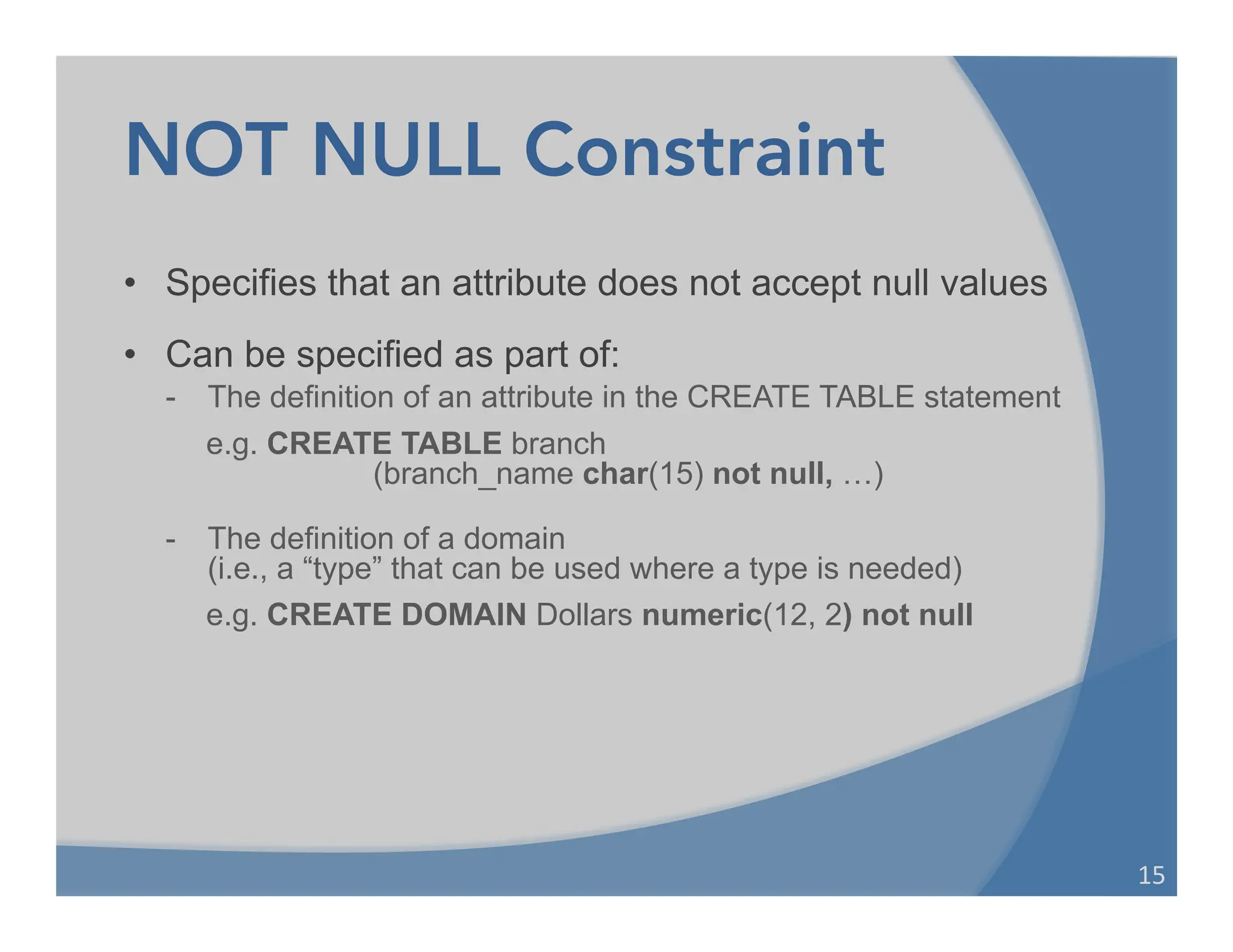 NOT NULL Constraint
• Specifies that an attribute does not accept null values
• Can be specified as part of:
- The definition of an attribute in the CREATE TABLE statement
e.g. CREATE TABLE branch
(branch_name char(15) not null, …)
- The definition of a domain
(i.e., a “type” that can be used where a type is needed)
e.g. CREATE DOMAIN Dollars numeric(12, 2) not null
15	
  
 