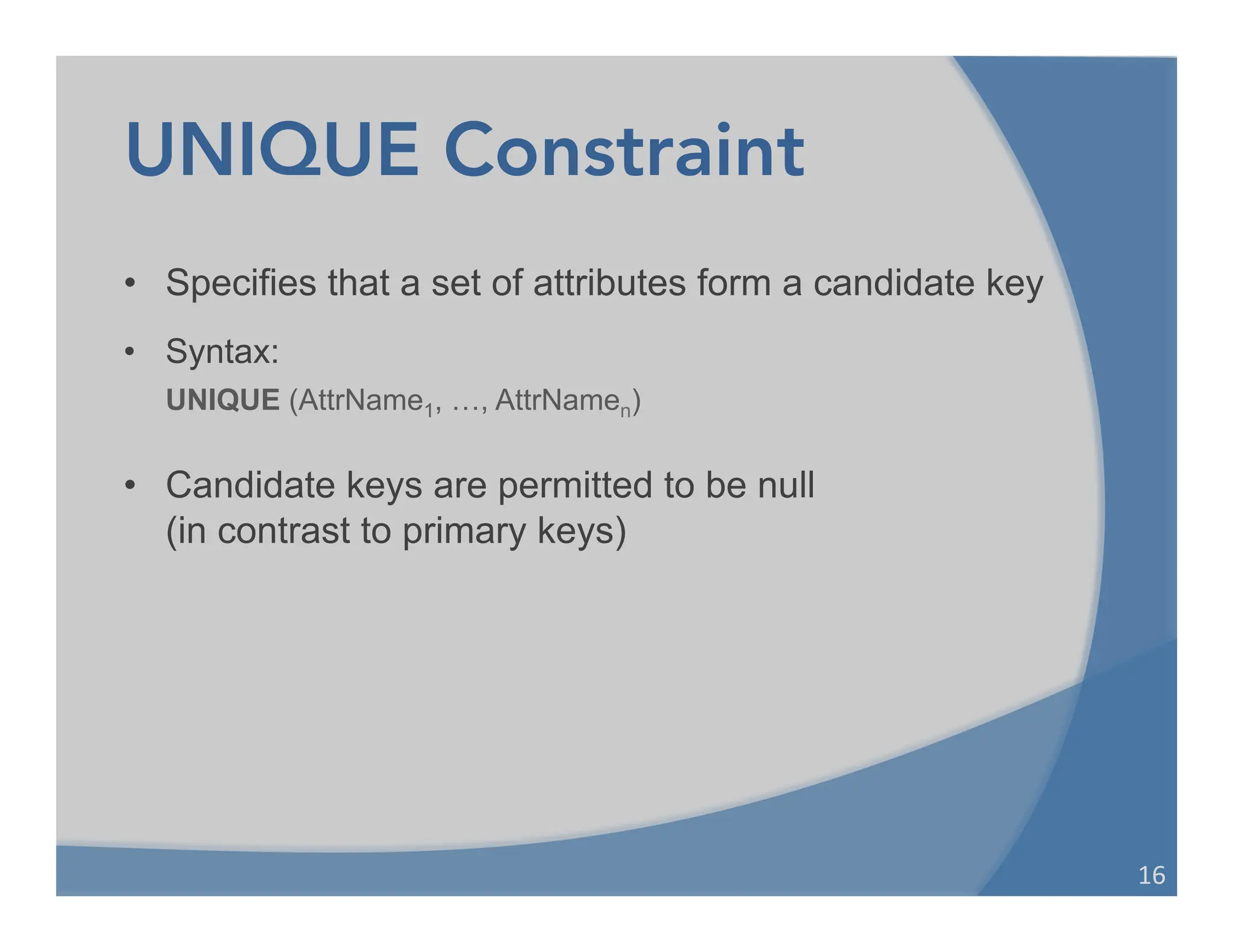 UNIQUE Constraint
• Specifies that a set of attributes form a candidate key
• Syntax:
UNIQUE (AttrName1, …, AttrNamen)
• Candidate keys are permitted to be null
(in contrast to primary keys)
16	
  
 