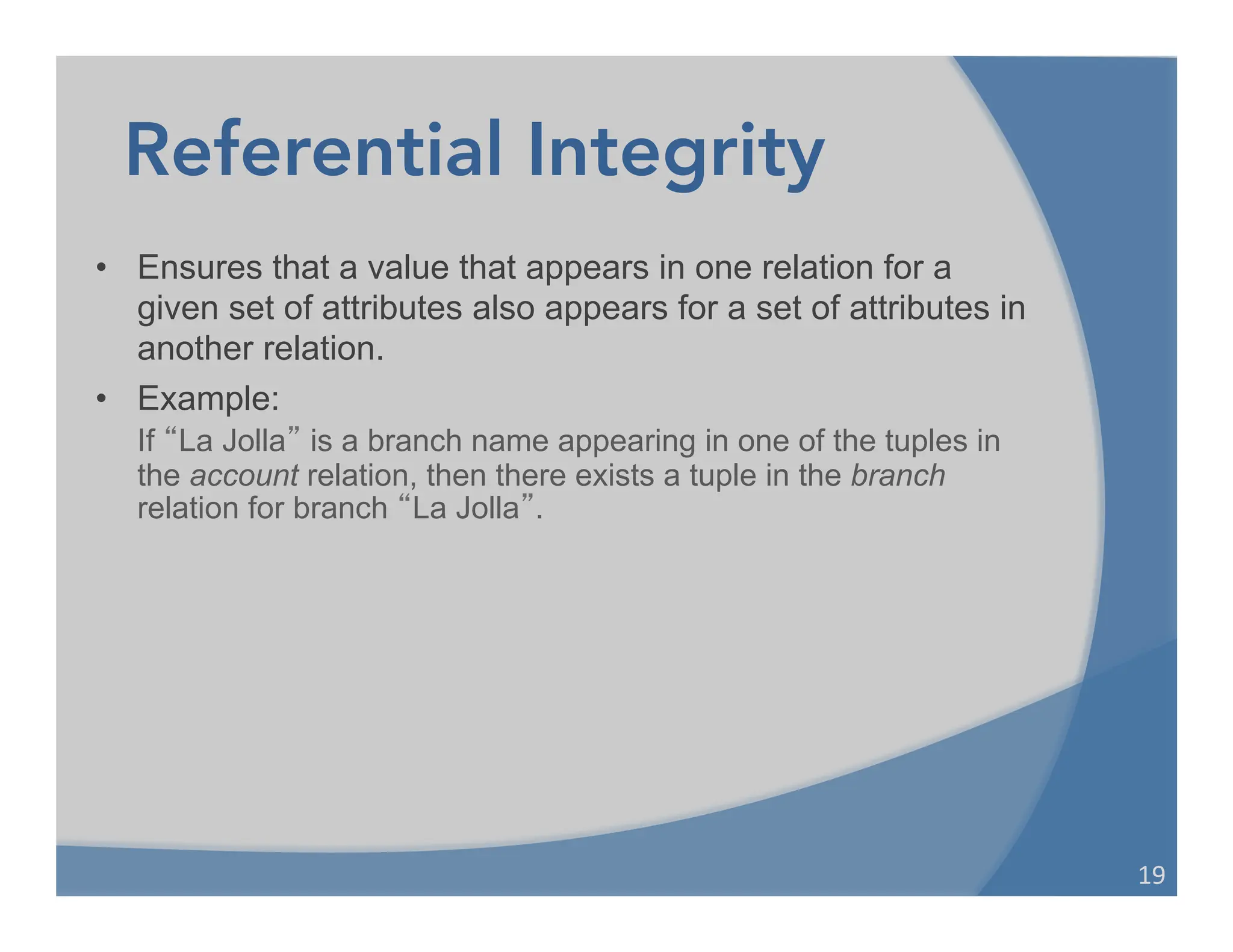 Referential Integrity
• Ensures that a value that appears in one relation for a
given set of attributes also appears for a set of attributes in
another relation.
• Example:
If “La Jolla” is a branch name appearing in one of the tuples in
the account relation, then there exists a tuple in the branch
relation for branch “La Jolla”.
19	
  
 