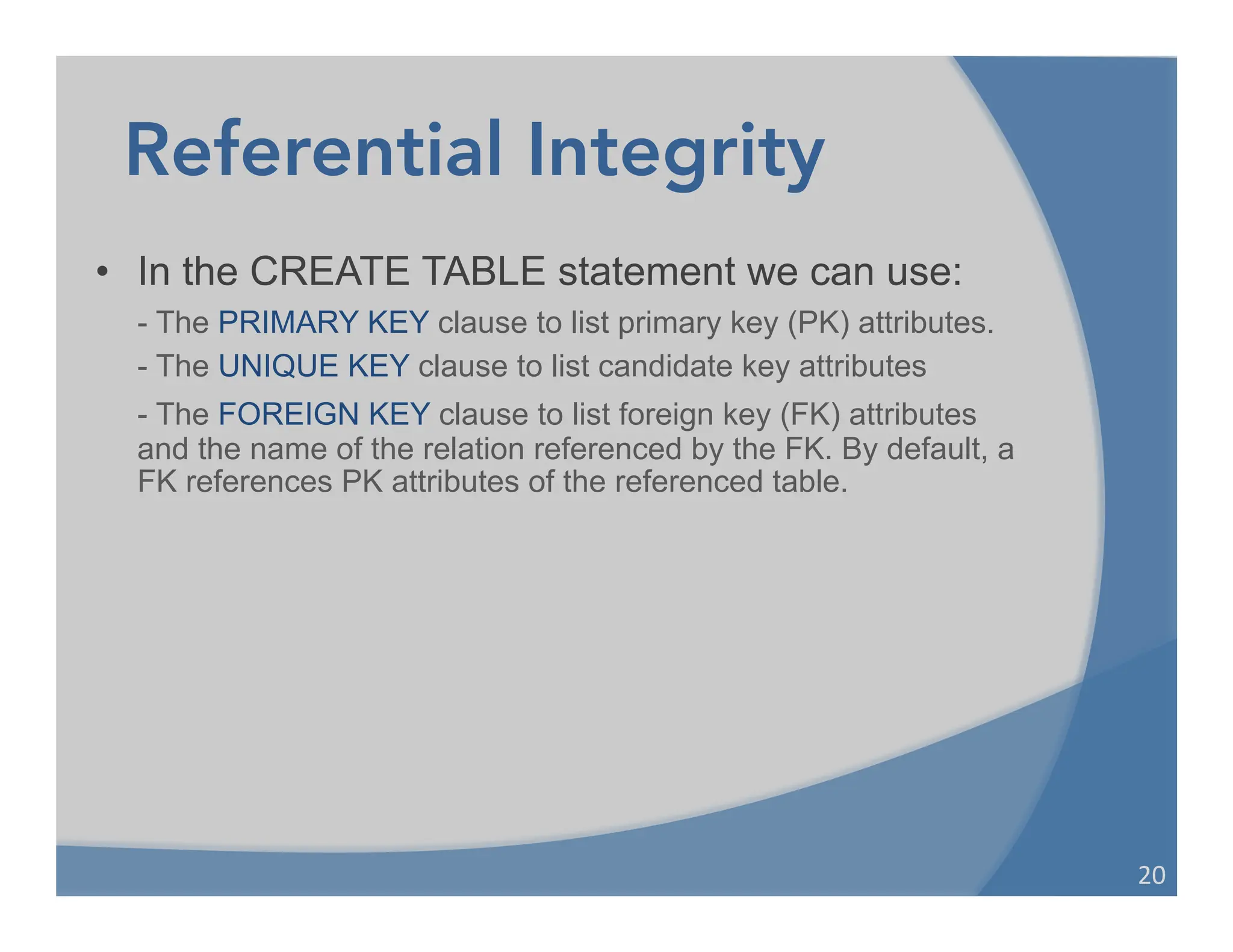 Referential Integrity
• In the CREATE TABLE statement we can use:
- The PRIMARY KEY clause to list primary key (PK) attributes.
- The UNIQUE KEY clause to list candidate key attributes
- The FOREIGN KEY clause to list foreign key (FK) attributes
and the name of the relation referenced by the FK. By default, a
FK references PK attributes of the referenced table.
20	
  
 