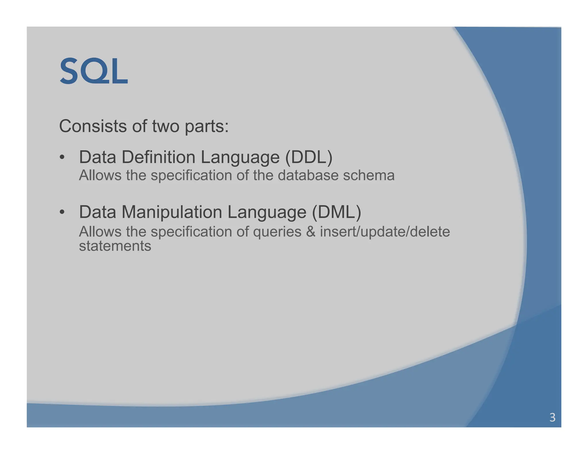 SQL
Consists of two parts:
• Data Definition Language (DDL)
Allows the specification of the database schema
• Data Manipulation Language (DML)
Allows the specification of queries & insert/update/delete
statements
3	
  
 