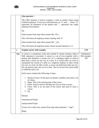MAHARASHTRA STATE BOARD OF TECHNICAL EDUCATION
(Autonomous)
(ISO/IEC - 27001 - 2013 Certified)
Page No:14 /21
Like operator :
The LIKE operator is used to compare a value to similar values using
wildcard operators. It uses two wild characters as ‘%’ and ‘_’ where ‘%’
represents all characters of the pattern and ‘_’ represents one single
character from pattern.
Eg :
Select ename from emp where ename like ‘S%’;
This will return all employee names starting with ‘S’.
Select ename from emp where ename like ‘_a%;
This will return all employee names whose second character is ‘a’.
c Explain cursor with example. 4 M
Ans A cursor is a temporary work area created in system memory when a
SQL statement is executed. A cursor is a set of rows together with a
pointer that identifies a current row. It is a database object to retrieve
data from a result set one row at a time. It is useful when we want to
manipulate the record of a table in a singleton method, in other words
one row at a time. In other words, a cursor can hold more than one row,
but can process only one row at a time. The set of rows the cursor holds
is called the active set.
Each cursor contains the followings 4 steps,
1. Declare Cursor: In this part we declare variables and return a set
of values.
2. Open: This is the entering part of the cursor.
3. Fetch: Used to retrieve the data row by row from a cursor.
4. Close: This is an exit part of the cursor and used to close a
cursor.
5. Eg:
Declare
enumemp.eno%type;
enemp.ename%type;
Cursor cur is select eno, ename from emp where jobname = “mgr”;
Begin
Explanation :
2M, example :
2M
 