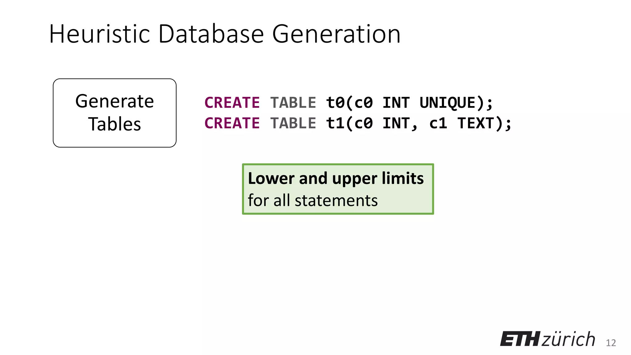 12
Heuristic Database Generation
Lower and upper limits
for all statements
CREATE TABLE t0(c0 INT UNIQUE);
CREATE TABLE t1(c0 INT, c1 TEXT);
Generate
Tables
Select Other
Actions
 