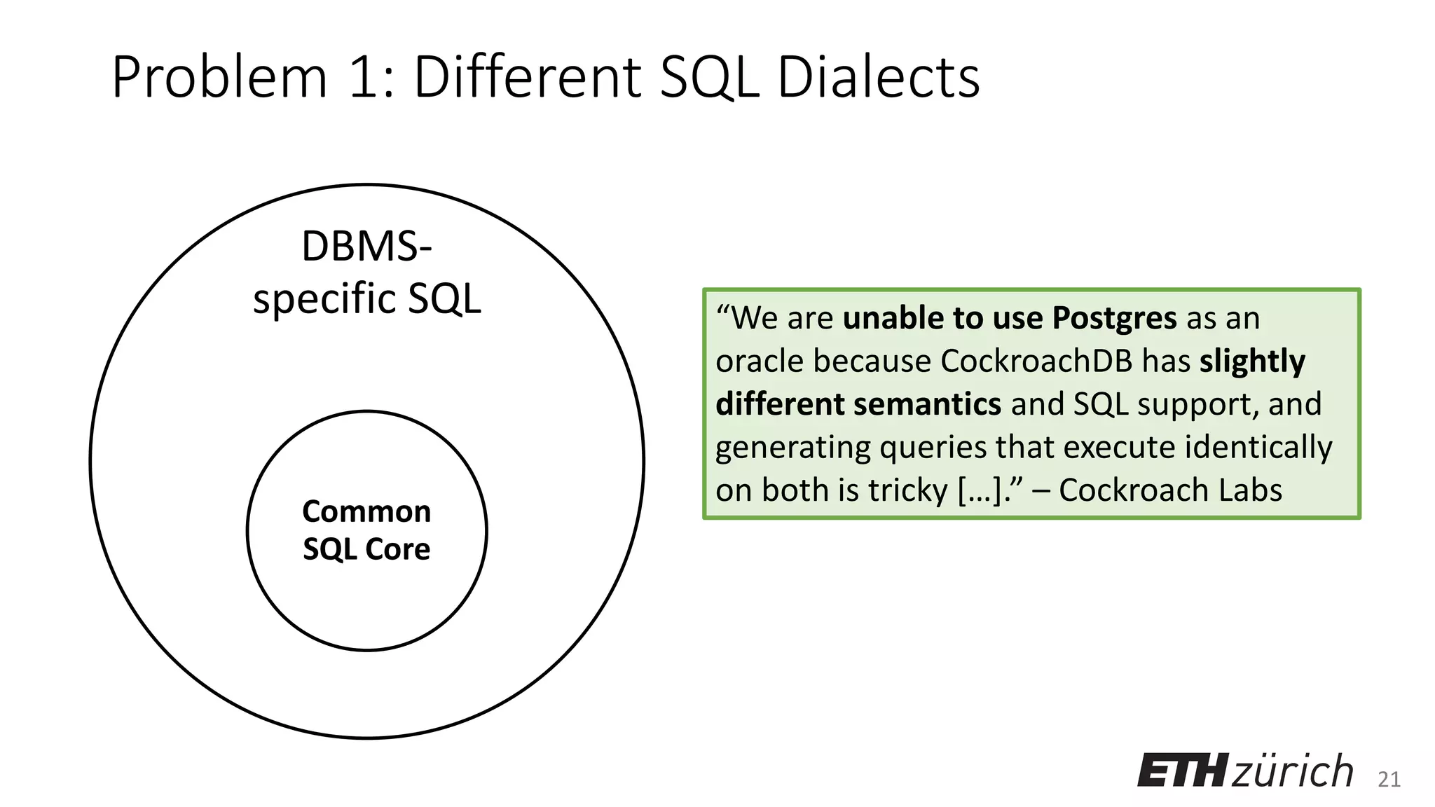 21
Problem 1: Different SQL Dialects
DBMS-
specific SQL
Common
SQL Core
“We are unable to use Postgres as an
oracle because CockroachDB has slightly
different semantics and SQL support, and
generating queries that execute identically
on both is tricky […].” – Cockroach Labs
 