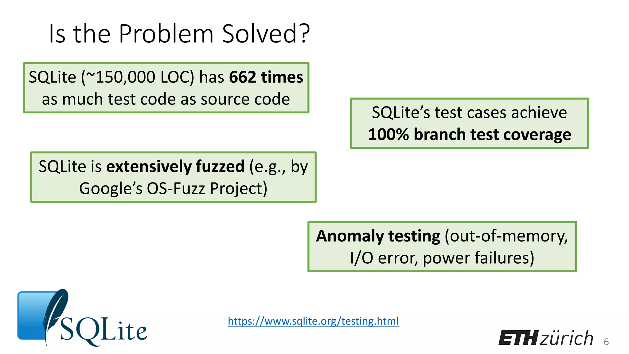 6
Is the Problem Solved?
SQLite (~150,000 LOC) has 662 times
as much test code as source code
SQLite is extensively fuzzed (e.g., by
Google’s OS-Fuzz Project)
SQLite’s test cases achieve
100% branch test coverage
Anomaly testing (out-of-memory,
I/O error, power failures)
https://www.sqlite.org/testing.html
 