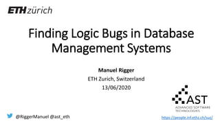 Finding Logic Bugs in Database
Management Systems
Manuel Rigger
ETH Zurich, Switzerland
13/06/2020
@RiggerManuel @ast_eth https://people.inf.ethz.ch/suz/
 