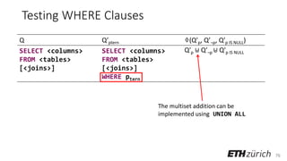 76
Testing WHERE Clauses
Q Q’ptern ♢(Q’p, Q’¬p, Q’p IS NULL)
SELECT <columns>
FROM <tables>
[<joins>]
SELECT <columns>
FROM <tables>
[<joins>]
WHERE ptern
Q′p ⊎ Q′¬p ⊎ Q′p IS NULL
The multiset addition can be
implemented using UNION ALL
 