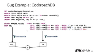 82
Bug Example: CockroachDB
SET vectorize=experimental_on;
CREATE TABLE t0(c0 INT);
CREATE TABLE t1(c0 BOOL) INTERLEAVE IN PARENT t0(rowid);
INSERT INTO t0(c0) VALUES (0);
INSERT INTO t1(rowid, c0) VALUES(0, TRUE);
NULL 0
SELECT MAX(aggr) FROM (
SELECT MAX(t1.rowid) as aggr FROM t1 WHERE '+' >= t1.c0 UNION ALL
SELECT MAX(t1.rowid) as aggr FROM t1 WHERE NOT('+' >= t1.c0) UNION ALL
SELECT MAX(t1.rowid) as aggr FROM t1 WHERE ('+' >= t1.c0) IS NULL
);
SELECT MAX(t1.rowid)
FROM t1;
≠
 