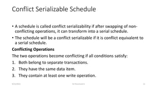 Conflict Serializable Schedule
• A schedule is called conflict serializability if after swapping of non-
conflicting operations, it can transform into a serial schedule.
• The schedule will be a conflict serializable if it is conflict equivalent to
a serial schedule.
Conflicting Operations
The two operations become conflicting if all conditions satisfy:
1. Both belong to separate transactions.
2. They have the same data item.
3. They contain at least one write operation.
9/15/2022 Dr.Thenmozhi K 12
 