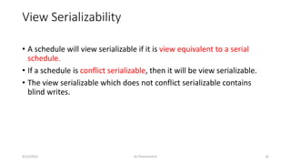 View Serializability
• A schedule will view serializable if it is view equivalent to a serial
schedule.
• If a schedule is conflict serializable, then it will be view serializable.
• The view serializable which does not conflict serializable contains
blind writes.
9/15/2022 Dr.Thenmozhi K 16
 