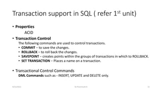 Transaction support in SQL ( refer 1st unit)
• Properties
ACID
• Transaction Control
The following commands are used to control transactions.
• COMMIT − to save the changes.
• ROLLBACK − to roll back the changes.
• SAVEPOINT − creates points within the groups of transactions in which to ROLLBACK.
• SET TRANSACTION − Places a name on a transaction.
• Transactional Control Commands
DML Commands such as - INSERT, UPDATE and DELETE only.
9/15/2022 Dr.Thenmozhi K 21
 