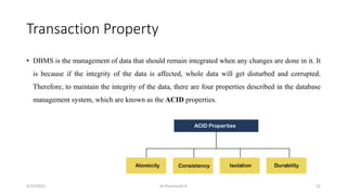 Transaction Property
• DBMS is the management of data that should remain integrated when any changes are done in it. It
is because if the integrity of the data is affected, whole data will get disturbed and corrupted.
Therefore, to maintain the integrity of the data, there are four properties described in the database
management system, which are known as the ACID properties.
9/15/2022 Dr.Thenmozhi K 22
 