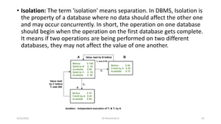 • Isolation: The term 'isolation' means separation. In DBMS, Isolation is
the property of a database where no data should affect the other one
and may occur concurrently. In short, the operation on one database
should begin when the operation on the first database gets complete.
It means if two operations are being performed on two different
databases, they may not affect the value of one another.
9/15/2022 Dr.Thenmozhi K 25
 