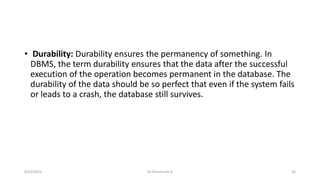 • Durability: Durability ensures the permanency of something. In
DBMS, the term durability ensures that the data after the successful
execution of the operation becomes permanent in the database. The
durability of the data should be so perfect that even if the system fails
or leads to a crash, the database still survives.
9/15/2022 Dr.Thenmozhi K 26
 