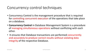 Concurrency control techniques
• Concurrency Control is the management procedure that is required
for controlling concurrent execution of the operations that take place
on a database.
• Concurrency Control in Database Management System is a procedure
of managing simultaneous operations without conflicting with each
other.
• It ensures that Database transactions are performed concurrently
and accurately to produce correct results without violating data
integrity of the respective Database.
9/15/2022 Dr.Thenmozhi K 27
 