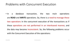 Problems with Concurrent Execution
• In a database transaction, the two main operations
are READ and WRITE operations. So, there is a need to manage these
two operations in the concurrent execution of the transactions as if
these operations are not performed in an interleaved manner, and
the data may become inconsistent. So, the following problems occur
with the Concurrent Execution of the operations:
9/15/2022 Dr.Thenmozhi K 28
 