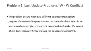 Problem 1: Lost Update Problems (W - W Conflict)
• The problem occurs when two different database transactions
perform the read/write operations on the same database items in an
interleaved manner (i.e., concurrent execution) that makes the values
of the items incorrect hence making the database inconsistent.
9/15/2022 Dr.Thenmozhi K 29
 