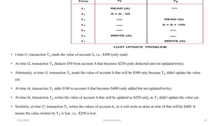 • t time t1, transaction TX reads the value of account A, i.e., $300 (only read).
• At time t2, transaction TX deducts $50 from account A that becomes $250 (only deducted and not updated/write).
• Alternately, at time t3, transaction TY reads the value of account A that will be $300 only because TX didn't update the value
yet.
• At time t4, transaction TY adds $100 to account A that becomes $400 (only added but not updated/write).
• At time t6, transaction TX writes the value of account A that will be updated as $250 only, as TY didn't update the value yet.
• Similarly, at time t7, transaction TY writes the values of account A, so it will write as done at time t4 that will be $400. It
means the value written by TX is lost, i.e., $250 is lost.
9/15/2022 Dr.Thenmozhi K 30
 