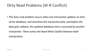 Dirty Read Problems (W-R Conflict)
• The dirty read problem occurs when one transaction updates an item
of the database, and somehow the transaction fails, and before the
data gets rollback, the updated database item is accessed by another
transaction. There comes the Read-Write Conflict between both
transactions.
9/15/2022 Dr.Thenmozhi K 31
 