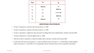• At time t1, transaction TX reads the value from account A, i.e., $300.
• At time t2, transaction TY reads the value from account A, i.e., $300.
• At time t3, transaction TY updates the value of account A by adding $100 to the available balance, and then it becomes $400.
• At time t4, transaction TY writes the updated value, i.e., $400.
• After that, at time t5, transaction TX reads the available value of account A, and that will be read as $400.
• It means that within the same transaction TX, it reads two different values of account A, i.e., $ 300 initially, and after updation
made by transaction TY, it reads $400. It is an unrepeatable read and is therefore known as the Unrepeatable read problem.
9/15/2022 Dr.Thenmozhi K 34
 