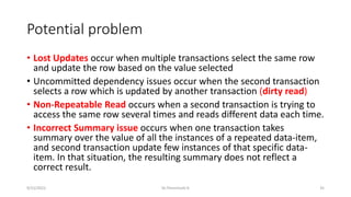 Potential problem
• Lost Updates occur when multiple transactions select the same row
and update the row based on the value selected
• Uncommitted dependency issues occur when the second transaction
selects a row which is updated by another transaction (dirty read)
• Non-Repeatable Read occurs when a second transaction is trying to
access the same row several times and reads different data each time.
• Incorrect Summary issue occurs when one transaction takes
summary over the value of all the instances of a repeated data-item,
and second transaction update few instances of that specific data-
item. In that situation, the resulting summary does not reflect a
correct result.
9/15/2022 Dr.Thenmozhi K 35
 