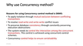 Why use Concurrency method?
Reasons for using Concurrency control method is DBMS:
• To apply Isolation through mutual exclusion between conflicting
transactions
• To resolve read-write and write-write conflict issues
• To preserve database consistency through constantly preserving
execution obstructions
• The system needs to control the interaction among the concurrent
transactions. This control is achieved using concurrent-control
schemes.
• Concurrency control helps to ensure serializability
9/15/2022 Dr.Thenmozhi K 36
 