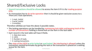 Shared/Exclusive Locks
• Several transactions should be allowed to access the item X if it is for reading purpose
only.
• If a transaction has to do write operation then it should be given exclusive access to x.
There are 3 lock operations.
• 1.read_ lock(x)
• 2.write_lock(x)
• 3.Unlock(x).
Therefore LOCK(x) can have the above 3 possible states.
• The locking operations can be handled by maintaining lock table and keeping track of the
number of transactions holding a shared lock on the item in the lock table.
• Each record in the lock table will have 4 fields.
• 1. Data item name.
• 2. LOCK.
• 3. Number of reads.
• 4. Locking transactions.
• The state of the LOCK is write locked or read locked .No interleaving is allowed unless the
transaction started terminates by giving the lock or the transaction is placed on a waiting
queue for the item.
9/15/2022 Dr.Thenmozhi K 40
 