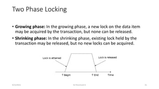 Two Phase Locking
• Growing phase: In the growing phase, a new lock on the data item
may be acquired by the transaction, but none can be released.
• Shrinking phase: In the shrinking phase, existing lock held by the
transaction may be released, but no new locks can be acquired.
9/15/2022 Dr.Thenmozhi K 41
 