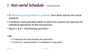 2. Non-serial Schedule - INTERLEAVING
• If interleaving of operations is allowed, then there will be non-serial
schedule.
• It contains many possible orders in which the system can execute the
individual operations of the transactions.
• Figure c & d – interleaving operation –
• Ex:
• T1 executes but not complete the operation
• T2 starts to execute before T1 completes its operation.
9/15/2022 Dr.Thenmozhi K 6
 