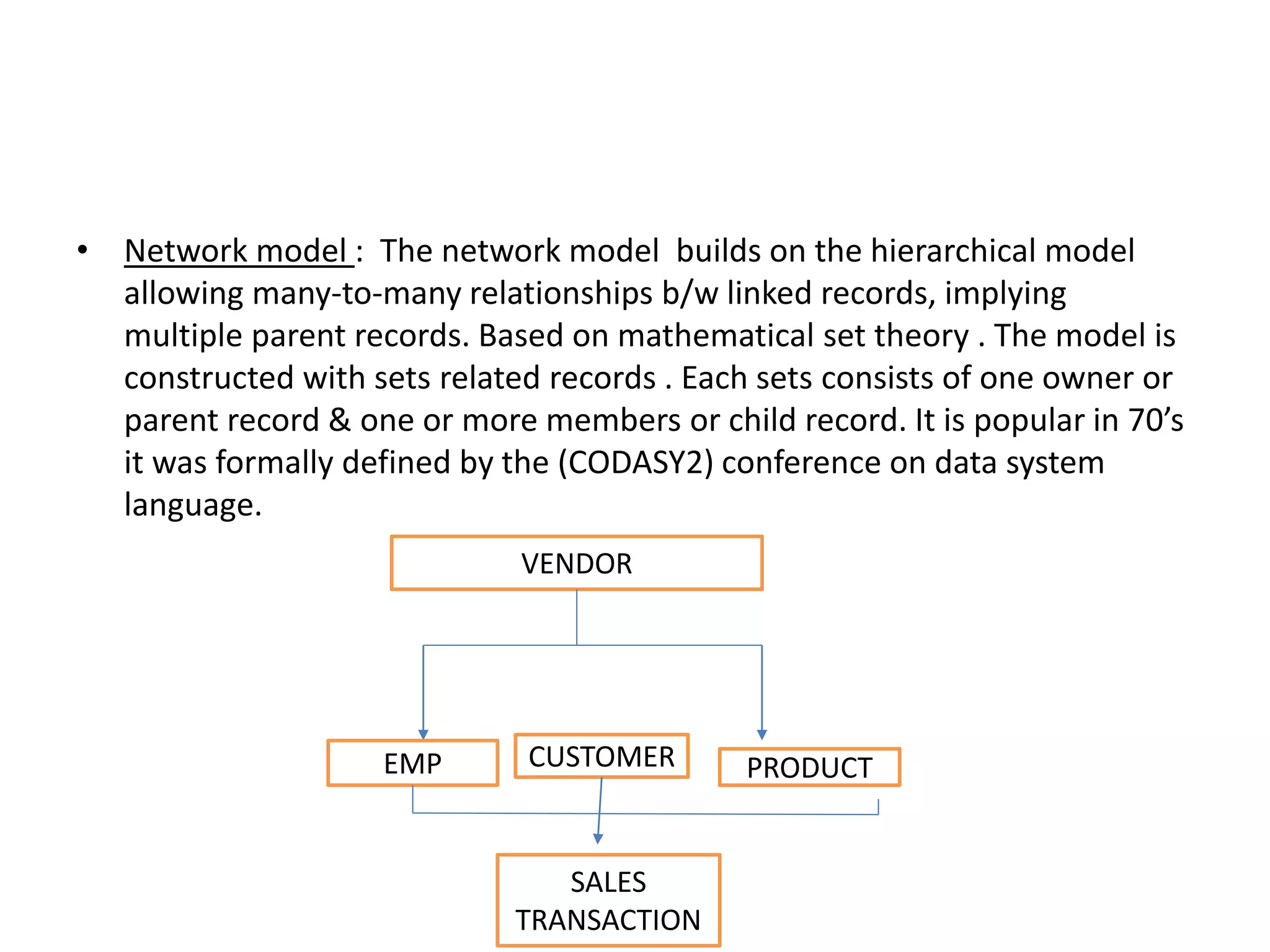 • Network model : The network model builds on the hierarchical model
allowing many-to-many relationships b/w linked records, implying
multiple parent records. Based on mathematical set theory . The model is
constructed with sets related records . Each sets consists of one owner or
parent record & one or more members or child record. It is popular in 70’s
it was formally defined by the (CODASY2) conference on data system
language.
VENDOR
EMP CUSTOMER PRODUCT
SALES
TRANSACTION
 