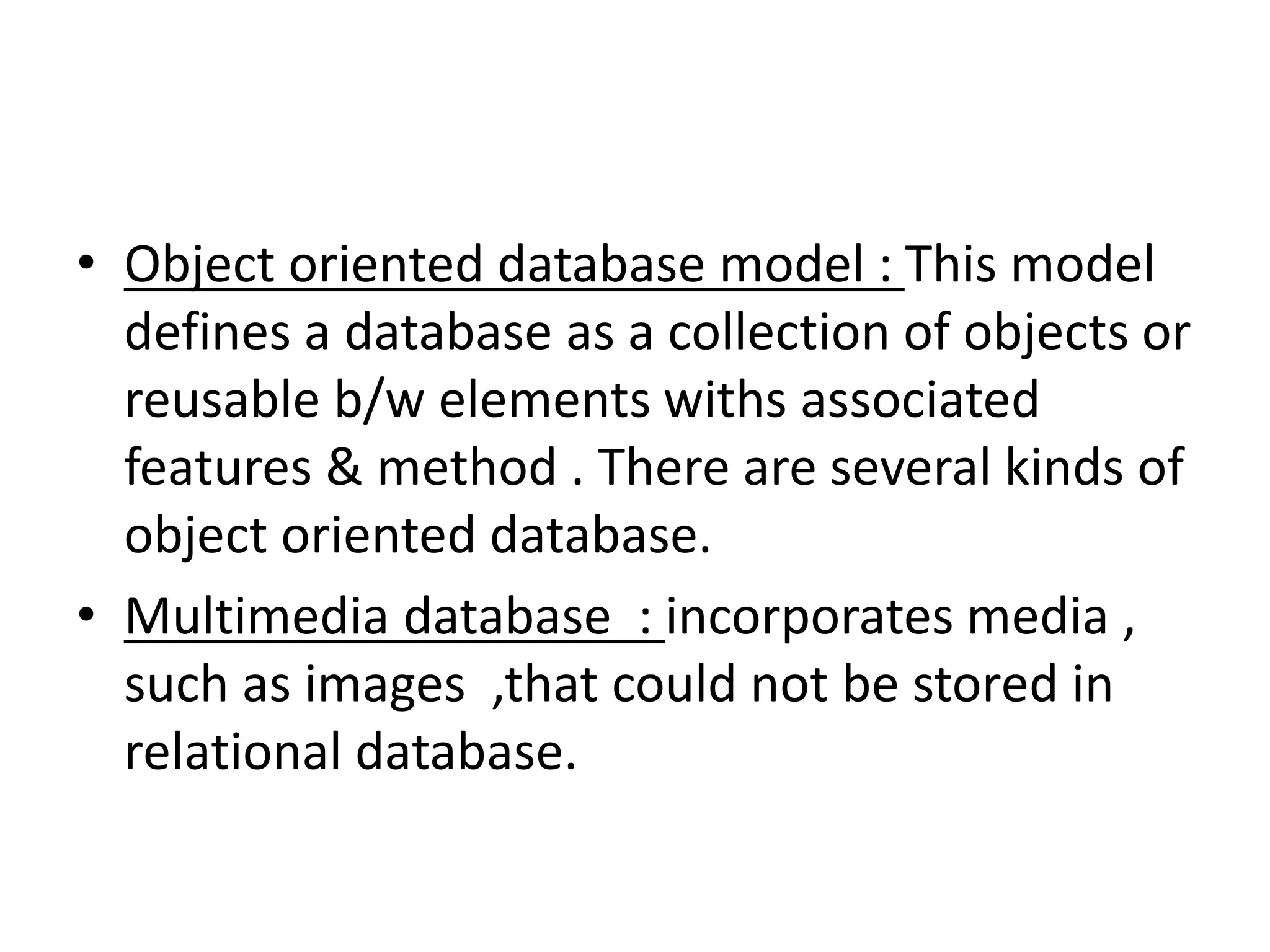 • Object oriented database model : This model
defines a database as a collection of objects or
reusable b/w elements withs associated
features & method . There are several kinds of
object oriented database.
• Multimedia database : incorporates media ,
such as images ,that could not be stored in
relational database.
 