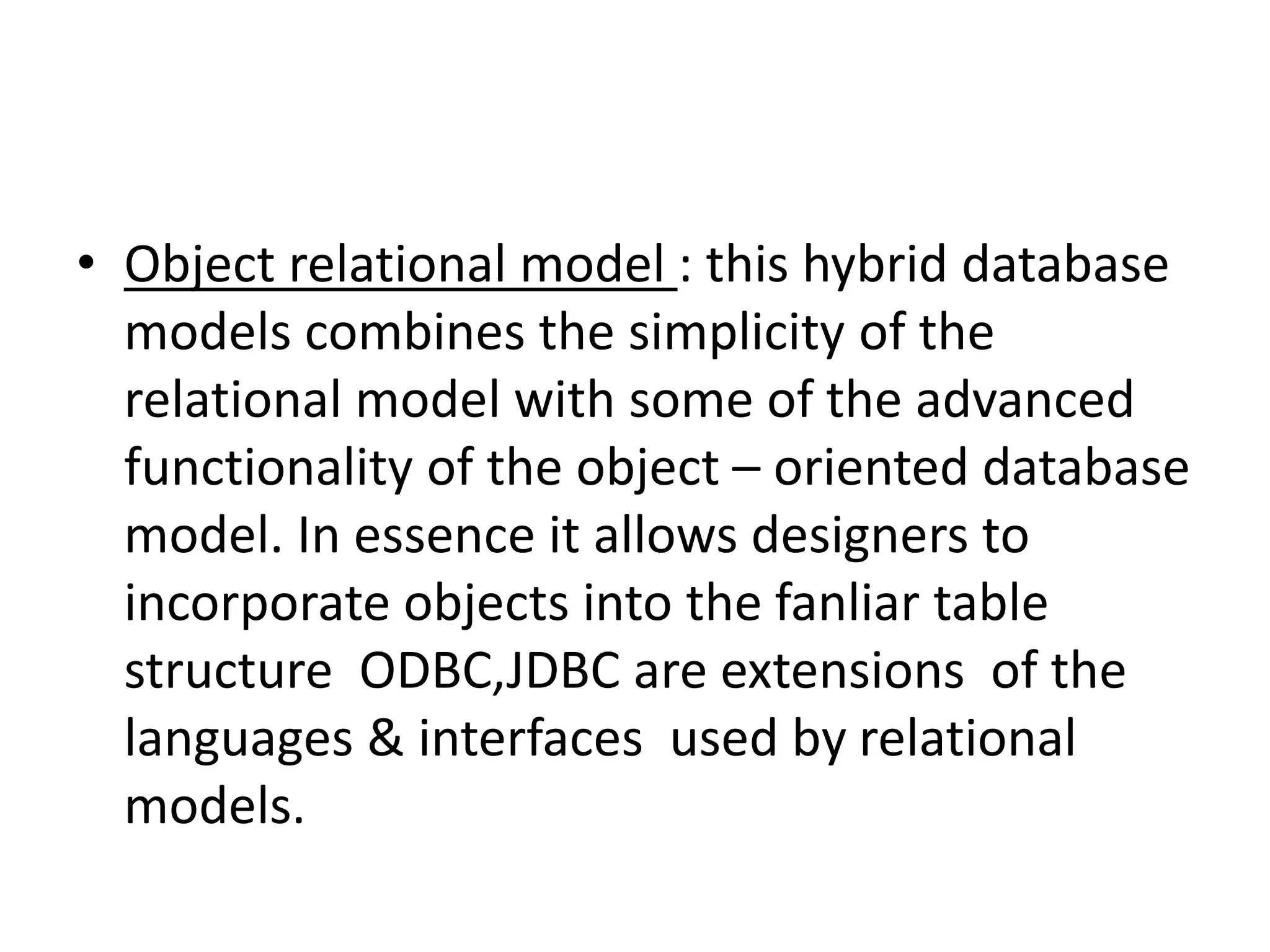• Object relational model : this hybrid database
models combines the simplicity of the
relational model with some of the advanced
functionality of the object – oriented database
model. In essence it allows designers to
incorporate objects into the fanliar table
structure ODBC,JDBC are extensions of the
languages & interfaces used by relational
models.
 