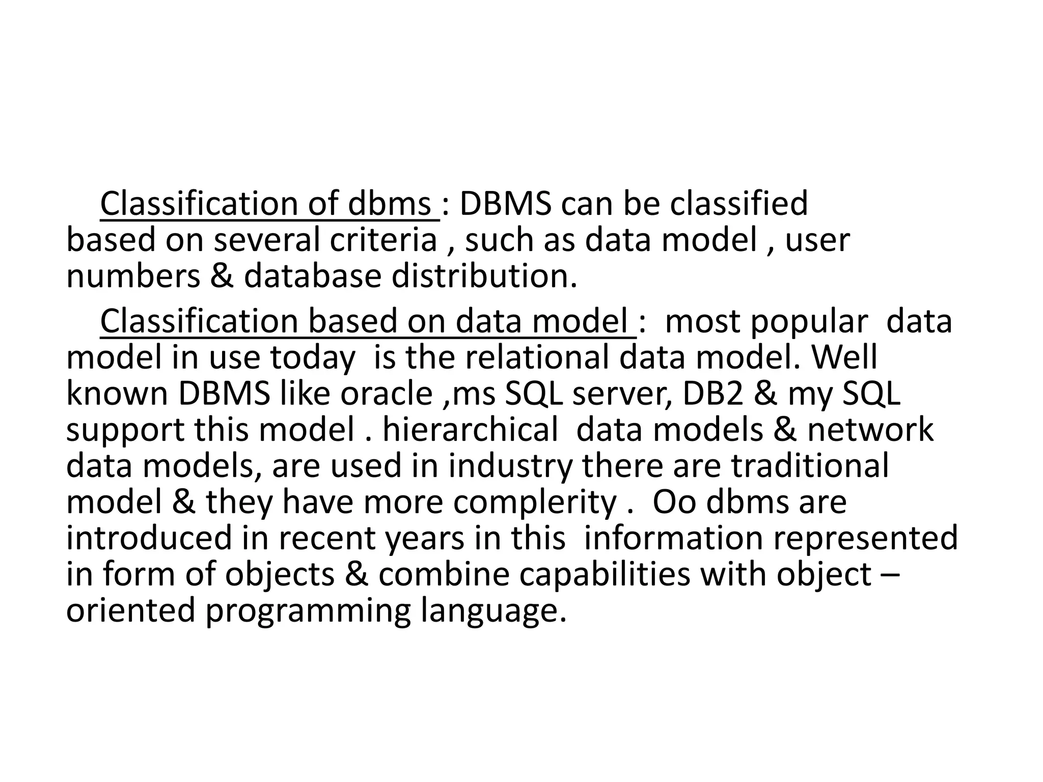 Classification of dbms : DBMS can be classified
based on several criteria , such as data model , user
numbers & database distribution.
Classification based on data model : most popular data
model in use today is the relational data model. Well
known DBMS like oracle ,ms SQL server, DB2 & my SQL
support this model . hierarchical data models & network
data models, are used in industry there are traditional
model & they have more complerity . Oo dbms are
introduced in recent years in this information represented
in form of objects & combine capabilities with object –
oriented programming language.
 