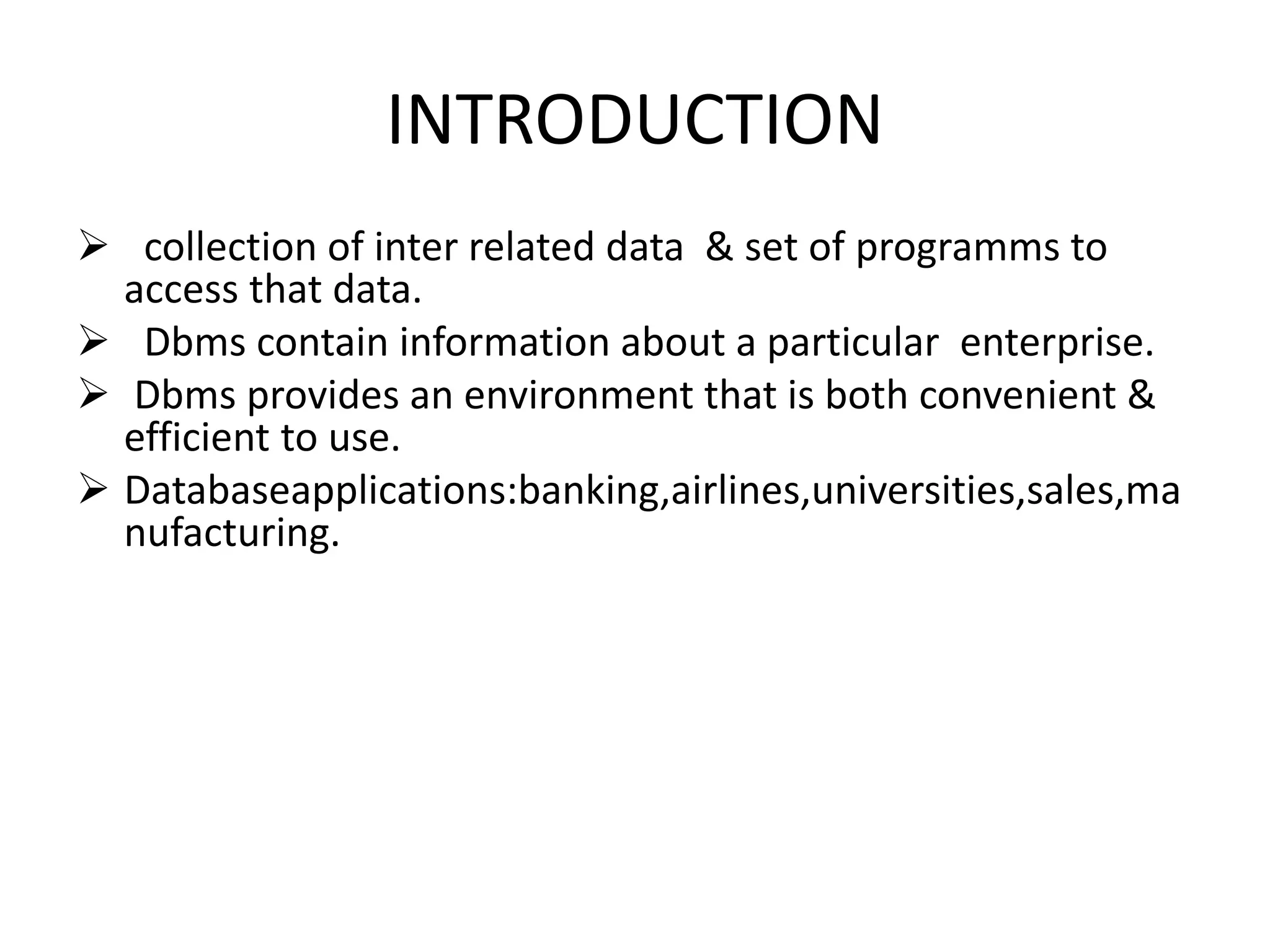 INTRODUCTION
 collection of inter related data & set of programms to
access that data.
 Dbms contain information about a particular enterprise.
 Dbms provides an environment that is both convenient &
efficient to use.
 Databaseapplications:banking,airlines,universities,sales,ma
nufacturing.
 