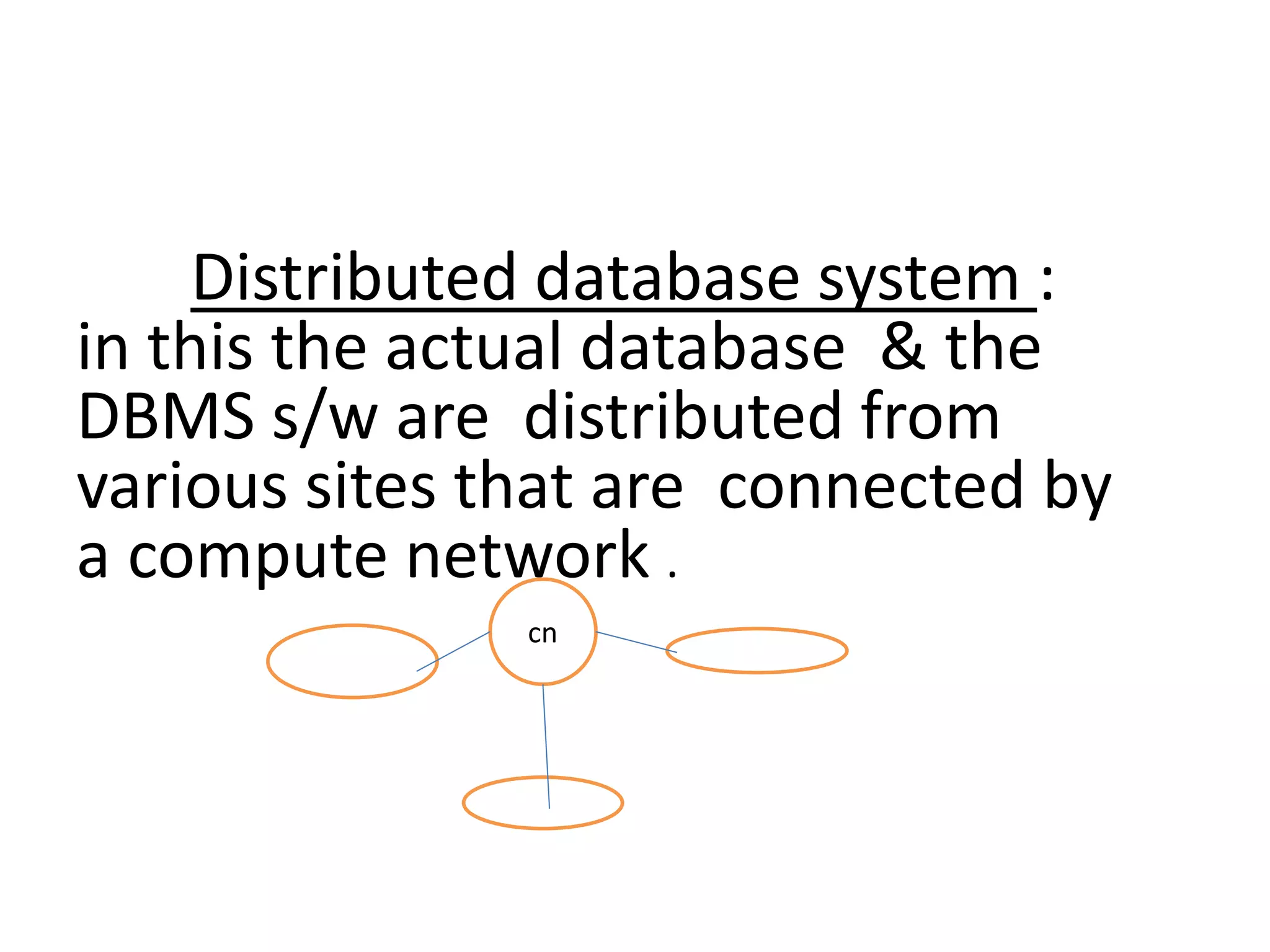 Distributed database system :
in this the actual database & the
DBMS s/w are distributed from
various sites that are connected by
a compute network .
cn
 