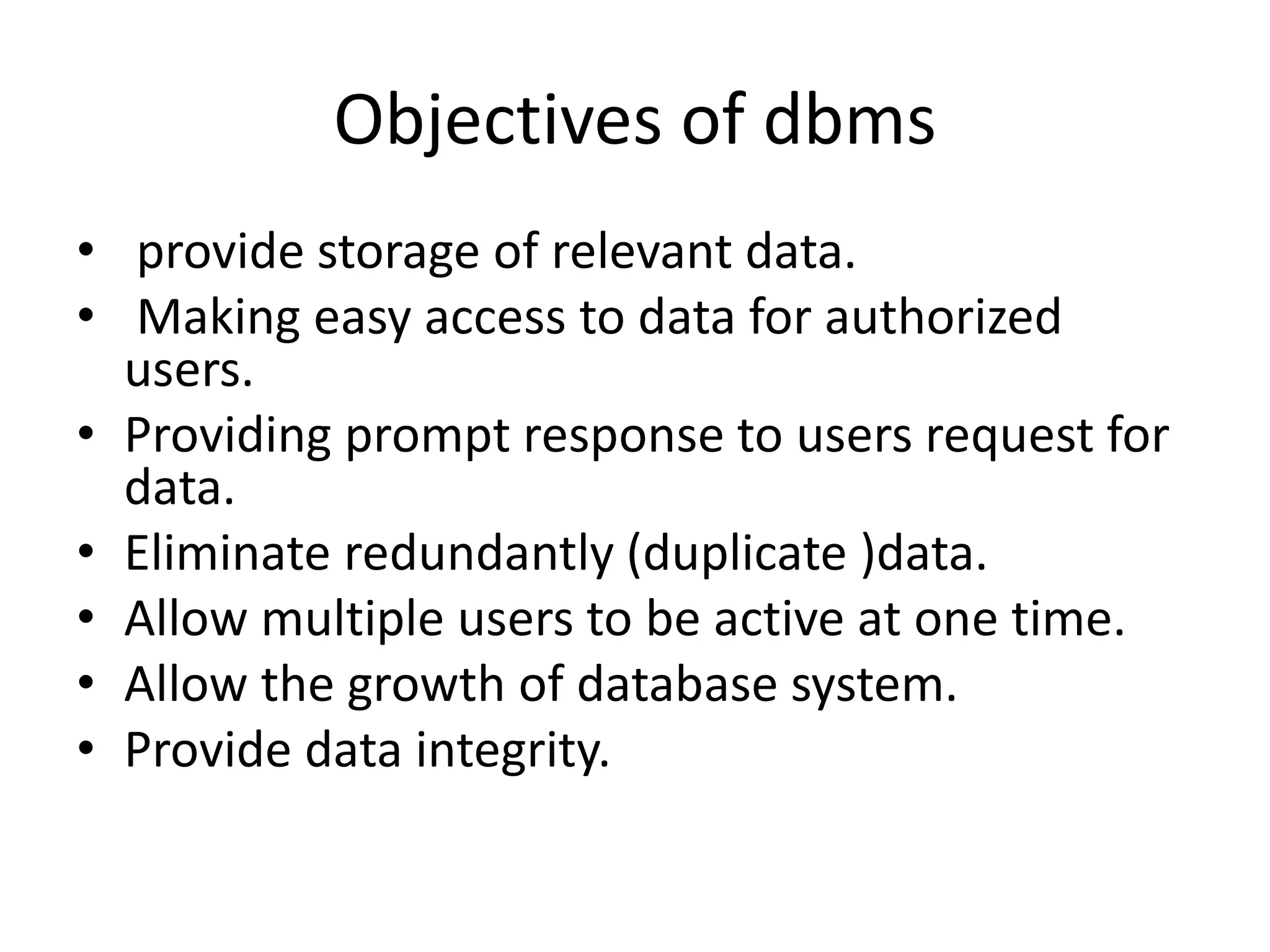 Objectives of dbms
• provide storage of relevant data.
• Making easy access to data for authorized
users.
• Providing prompt response to users request for
data.
• Eliminate redundantly (duplicate )data.
• Allow multiple users to be active at one time.
• Allow the growth of database system.
• Provide data integrity.
 