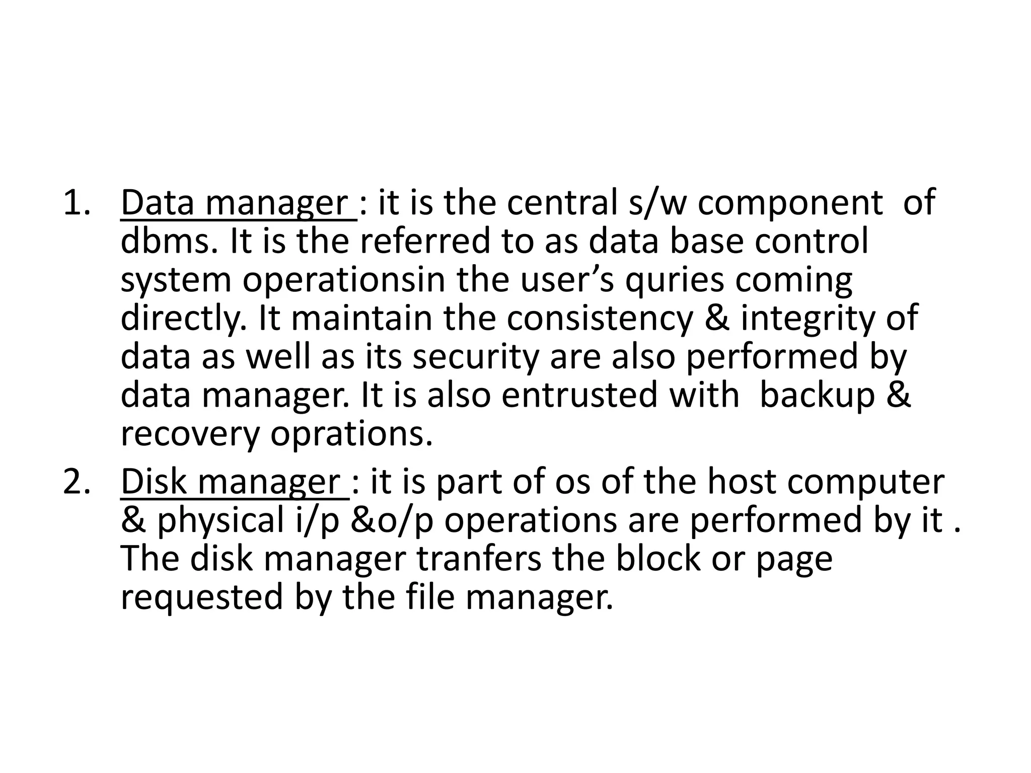 1. Data manager : it is the central s/w component of
dbms. It is the referred to as data base control
system operationsin the user’s quries coming
directly. It maintain the consistency & integrity of
data as well as its security are also performed by
data manager. It is also entrusted with backup &
recovery oprations.
2. Disk manager : it is part of os of the host computer
& physical i/p &o/p operations are performed by it .
The disk manager tranfers the block or page
requested by the file manager.
 