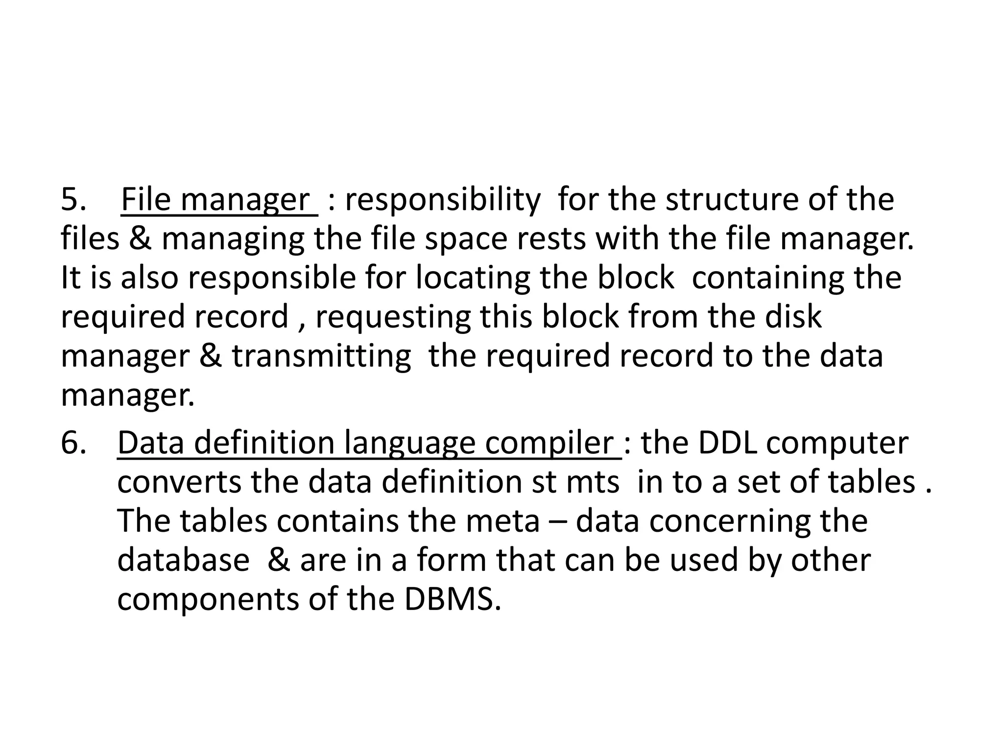 5. File manager : responsibility for the structure of the
files & managing the file space rests with the file manager.
It is also responsible for locating the block containing the
required record , requesting this block from the disk
manager & transmitting the required record to the data
manager.
6. Data definition language compiler : the DDL computer
converts the data definition st mts in to a set of tables .
The tables contains the meta – data concerning the
database & are in a form that can be used by other
components of the DBMS.
 