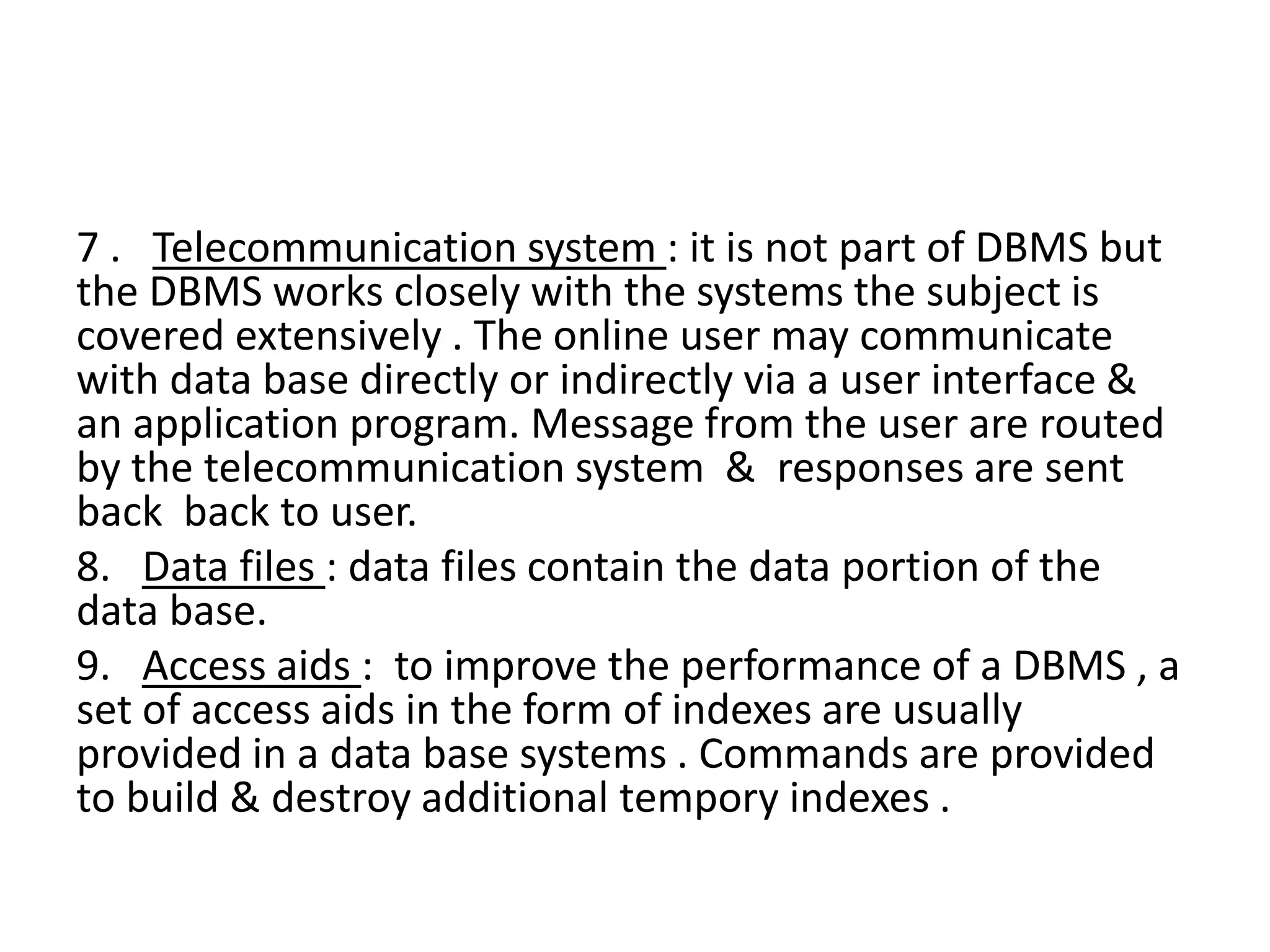 7 . Telecommunication system : it is not part of DBMS but
the DBMS works closely with the systems the subject is
covered extensively . The online user may communicate
with data base directly or indirectly via a user interface &
an application program. Message from the user are routed
by the telecommunication system & responses are sent
back back to user.
8. Data files : data files contain the data portion of the
data base.
9. Access aids : to improve the performance of a DBMS , a
set of access aids in the form of indexes are usually
provided in a data base systems . Commands are provided
to build & destroy additional tempory indexes .
 