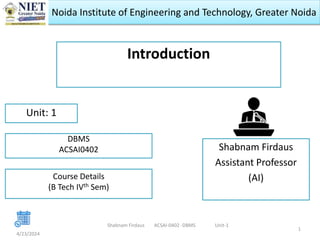 Noida Institute of Engineering and Technology, Greater Noida
Introduction
Shabnam Firdaus
Assistant Professor
(AI)
4/23/2024
1
Unit: 1
Shabnam Firdaus ACSAI-0402 -DBMS Unit-1
DBMS
ACSAI0402
Course Details
(B Tech IVth Sem)
 